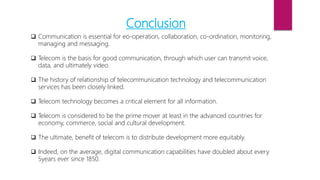 Conclusion
 Communication is essential for eo-operation, collaboration, co-ordination, monitoring,
managing and messaging.
 Telecom is the basis for good communication, through which user can transmit voice,
data, and ultimately video.
 The history of relationship of telecommunication technology and telecommunication
services has been closely linked.
 Telecom technology becomes a critical element for all information.
 Telecom is considered to be the prime mover at least in the advanced countries for
economy, commerce, social and cultural development.
 The ultimate, benefit of telecom is to distribute development more equitably.
 Indeed, on the average, digital communication capabilities have doubled about every
5years ever since 1850.
 