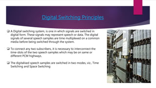 Digital Switching Principles
 A Digital switching system, is one in which signals are switched in
digital form. These signals may represent speech or data. The digital
signals of several speech samples are time multiplexed on a common
media before being switched through the system.
 To connect any two subscribers, it is necessary to interconnect the
time-slots of the two speech samples which may be on same or
different PCM highways.
 The digitalised speech samples are switched in two modes, viz., Time
Switching and Space Switching
 