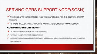 SERVING GPRS SUPPORT NODE(SGSN)
A SERVING GPRS SUPPORT NODE (SGSN) IS RESPONSIBLE FOR THE DELIVERY OF DATA
PACKETS
ITS TASKS INCLUDE PACKET ROUTING AND TRANSFER, MOBILITY MANAGEMENT
COMMON SGSN FUNCTIONS:-
 DE TUNNEL GTP PACKETS FROM THE GGSN (DOWNLINK)
 TUNNEL IP PACKETS TOWARD THE GGSN (UPLINK)
 CARRY OUT MOBILITY MANAGEMENT AS STANDBY MODE MOBILE MOVES FROM ONE ROUTING AREA TO ANOTHER
ROUTING AREA
 