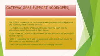 GATEWAY GPRS SUPPORT NODE(GPRS)
 The GGSN is responsible for the internetworking between the GPRS network
and external packet switched networks.
 The GGSN converts the GPRS packets coming from the SGSN into the
appropriate packet data protocol (PDP) format.
 GGSN stores the current SGSN address of the user and his or her profile in its
location register.
 GGSN is responsible for IP address assignment and is the default router for
the connected user equipment (UE).
 The GGSN also performs authentication and charging functions.
 