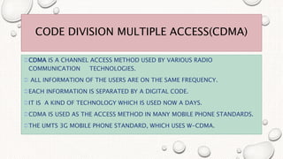 CODE DIVISION MULTIPLE ACCESS(CDMA)
CDMA IS A CHANNEL ACCESS METHOD USED BY VARIOUS RADIO
COMMUNICATION TECHNOLOGIES.
 ALL INFORMATION OF THE USERS ARE ON THE SAME FREQUENCY.
EACH INFORMATION IS SEPARATED BY A DIGITAL CODE.
IT IS A KIND OF TECHNOLOGY WHICH IS USED NOW A DAYS.
CDMA IS USED AS THE ACCESS METHOD IN MANY MOBILE PHONE STANDARDS.
THE UMTS 3G MOBILE PHONE STANDARD, WHICH USES W-CDMA.
 