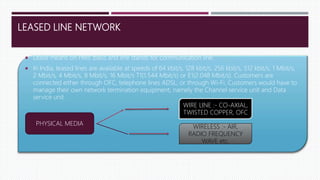 LEASED LINE NETWORK
 Lease means on HIRE basis and line stands for communication line.
 In India, leased lines are available at speeds of 64 kbit/s, 128 kbit/s, 256 kbit/s, 512 kbit/s, 1 Mbit/s,
2 Mbit/s, 4 Mbit/s, 8 Mbit/s, 16 Mbit/s T1(1.544 Mbit/s) or E1(2.048 Mbit/s). Customers are
connected either through OFC, telephone lines ADSL, or through Wi-Fi. Customers would have to
manage their own network termination equipment, namely the Channel service unit and Data
service unit.
PHYSICAL MEDIA
WIRE LINE :- CO-AXIAL,
TWISTED COPPER, OFC
WIRELESS :- AIR,
RADIO FREQUENCY
WAVE etc.
 