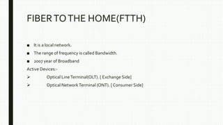 FIBERTOTHE HOME(FTTH)
■ It is a local network.
■ The range of frequency is called Bandwidth.
■ 2007 year of Broadband
Active Devices:-
 Optical LineTerminal(OLT). [ Exchange Side]
 Optical NetworkTerminal (ONT). [ Consumer Side]
 