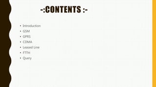 -:CONTENTS :-
• Introduction
• GSM
• GPRS
• CDMA
• Leased Line
• FTTH
• Query
 