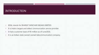 INTRODUCTION
• BSNL stands for BHARAT SANCHAR NIGAM LIMITED.
• It is India’s largest and oldest communication service provider.
• It had a customer base of 95 million as of June2016.
• It is an Indian state owned-owned telecommunication company
 