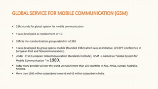 • GSM stands for global system for mobile communication
• It was developed as replacement of 1G
• GSM is the standardization group establish in1982
• It was developed by group special mobile (founded 1982) which was an initiative of CEPT (conference of
European Post and Telecommunication ).
• Under ETSI( European Telecommunication Standards Institute), GSM is named as “Global System for
Mobile Communication “ in 1989.
• Today many provider all over the world use GSM (more than 135 countries in Asia, Africa, Europe, Australia,
America.
• More than 1300 million subscribers in world and 45 million subscriber in India.
 