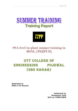 Page |1




            Training Report




SSA level in-plant summer training in
          BSNL (TEZPUR)

      IITT COLLEGE OF
 ENGINEERING      pOjEwaL
        (sbs NaGaR)


Submitted to:
HOD of IT Branch



                               Submitted by:
                            Dushmanta Nath
                        Roll no: 81301113016
 
