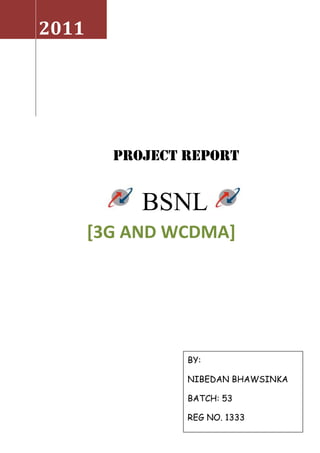 2011     PROJECT REPORT           BSNL             [3G and WCDMA]BY:NIBEDAN BHAWSINKABATCH: 53REG NO. 1333<br />PREFACE<br />Project method is an effective method of learning and doing. While doing the projects we learn the skills of planning and organising facts and materials. Knowledge gained by this method is long lasting unlike the knowledge gained by memorizing facts. It includes the process of research, thorough study and understanding and also includes the presentation of correct data in an effective way. In this project we attempt to study about the topic: 3G and WCDMA. We learn about the new technology “3G” and also the technology behind 3G i.e. WCDMA. <br />      This project covers all the GSM generations i.e. the evolution of the mobile communication. It also outlines the history of the communication. It also attempts to discuss about the need, vision, architecture, access networks, services provided and the applications of the 3G .<br />ACKNOLEDGEMENT<br />I would like to thank my batch incharge SHRI HARI HARA SHAOO for extending his helping hand towards this project and also assigning me the topic of “ 3G and WCDMA ” .<br />           I would also like to express my gratitude to all the teaching faculty for giving there valuable time for explaining all the topics clearly in a detailed manner.<br />           Not to forget my friends and parents for their constant love and support.<br />INTRODUCTION<br />3G is the next generation of mobile communications systems. It enhances the services such as multimedia, high speed mobile broadband, internet access with the ability to view video footage on your mobile handset. With a 3G phone and access to the 3G network you can make video calls, watch live TV, access the high speed internet, receive emails and download music tracks, as well as the usual voice call and messaging services found on a mobile phone, like person to person video, live streaming, downloadable video of entertainment, news, current affairs and sport content and video messaging.<br />Third generation (3G) networks were conceived from the Universal Mobile Telecommunications Service (UMTS) concept for high speed networks for enabling a variety of data intensive applications.<br /> 3G systems consist of the two main standards, CDMA2000 and W-CDMA, as well as other 3G variants such as NTT DoCoMo's Freedom of Mobile Multimedia Access (FOMA) and Time Division Synchronous Code Division Multiple Access (TD-SCDMA) used primarily in China.<br />WHAT IS 3G?<br />3G or 3rd generation mobile telecommunications, is a generation of standards for mobile phones and mobile telecommunication services fulfilling the International Mobile Telecommunications-2000 (IMT-2000) specifications by the International Telecommunication Union.[1] Application services include wide-area wireless voice telephone, mobile Internet access, video calls and mobile TV, all in a mobile environment. To meet the IMT-2000 standards, a system is required to provide peak data rates of at least 200 kbit/s. <br />THINGS TO UNDERSTAND BEFORE DISCUSSING 3G<br />3G is a mobile standard which provides high data rate transfer. But don’t you think we must first understand about the communication?<br />Communication is the successful flow of data from one end(or device) to other end.<br />Man has been struggling a lot for the communication purpose and has always been in a search for an easier and smarter way to communicate.<br />He has made tremendous improvement and development in the communication sector in order to make the communication process simpler , faster , cheaper and advanced.<br />HISTORY<br />Previously during the kings age, in ancient times, their existed the concept of message bearers who used to take the message from the king, and delivered it to the emperor of the other throne.<br />Then came the concept of pigeon, when pigeon was used as a source of communication. The message was tied on pigeon’s neck and it was delivered to the receiver.<br />All these were adopted for long distance communication. There were significant improvement in the communication sector and man was able to create a wireline method of communication.<br />During its early stage for making the STD ( subscriber trunk dialling ) calls, user had to give the no.to the telephone operator, then he would be connected to the receiver within 2-3 days at any time. <br />Then as the time passed by, communication sector witnessed significant improvement when the long distance communication became easier and cheaper, now there was no need to go to the operator and wait for 2-3 days, now it was a matter of 2-3 seconds.<br />This was possible by using the access network of PSTN.<br />PSTN stands for public switch telephone network. It is a landline network. Previously only voice communication was possible , but now data communication is also possible using DSL( digital subscriber line )<br />With this advancement, the telephone operators were convienced and determined to make communication wireless. With this the world saw the evolution of mobile technology. It used the access network known as PLMN( public land mobile network )<br />              <br />                                                                                 GSM<br />    <br />              PLMN<br />                                                              CDMA<br />EVOLUTION OF MOBILE COMMUNICATION<br />The GSM saw the following generations:-<br />,[object Object]