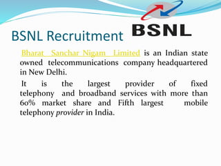 BSNL Recruitment
Bharat Sanchar Nigam Limited is an Indian state
owned telecommunications company headquartered
in New Delhi.
It is the largest provider of fixed
telephony and broadband services with more than
60% market share and Fifth largest mobile
telephony provider in India.
 