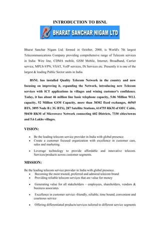 INTRODUCTION TO BSNL
Bharat Sanchar Nigam Ltd. formed in October, 2000, is World's 7th largest
Telecommunications Company providing comprehensive range of Telecom services
in India: Wire line, CDMA mobile, GSM Mobile, Internet, Broadband, Carrier
service, MPLS-VPN, VSAT, VoIP services, IN Services etc. Presently it is one of the
largest & leading Public Sector units in India.
BSNL has installed Quality Telecom Network in the country and now
focusing on improving it, expanding the Network, introducing new Telecom
services with ICT applications in villages and wining customer's confidence.
Today, it has about 46 million line basic telephone capacity, 5.06 Million WLL
capacity, 52 Million GSM Capacity, more than 38302 fixed exchanges, 46565
BTS, 3895 Node B ( 3G BTS), 287 Satellite Stations, 614755 RKM of OFC Cable,
50430 RKM of Microwave Network connecting 602 Districts, 7330 cities/towns
and 5.6 Lakhs villages.
VISION:
• Be the leading telecom service provider in India with global presence.
• Create a customer focused organization with excellence in customer care,
sales and marketing.
• Leverage technology to provide affordable and innovative telecom.
Services/products across customer segments.
MISSION:
Be the leading telecom service provider in India with global presence.
• Becoming the most trusted, preferred and admired telecom brand
• Providing reliable telecom services that are value for money
• Generating value for all stakeholders – employees, shareholders, vendors &
business associates
• Excellence in customer service -friendly, reliable, time bound, convenient and
courteous service
• Offering differentiated products/services tailored to different service segments
 