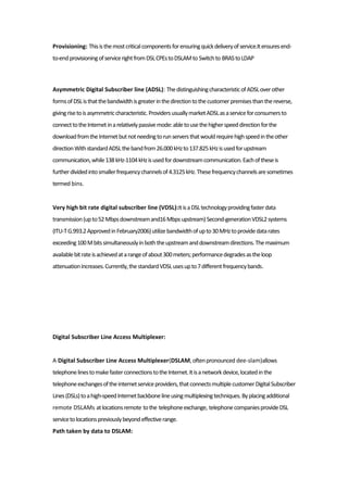 Provisioning: Thisisthemostcriticalcomponentsforensuringquickdeliveryofservice.Itensuresend-
to-endprovisioningofservicerightfromDSLCPEstoDSLAMto Switchto BRAStoLDAP
Asymmetric Digital Subscriber line (ADSL): ThedistinguishingcharacteristicofADSLoverother
formsofDSListhatthebandwidthisgreaterinthedirectiontothecustomerpremisesthanthereverse,
givingrisetoisasymmetriccharacteristic.ProvidersusuallymarketADSLasaserviceforconsumersto
connecttotheInternetinarelativelypassivemode:abletousethehigherspeeddirectionforthe
downloadfromtheInternetbutnotneedingtorunserversthatwouldrequirehighspeedintheother
directionWithstandardADSLthebandfrom26.000kHzto137.825kHzisusedforupstream
communication,while138kHz-1104kHzisusedfordownstreamcommunication.Eachoftheseis
furtherdividedintosmallerfrequencychannelsof4.3125kHz.Thesefrequencychannelsaresometimes
termed bins.
Very high bit rate digital subscriber line (VDSL):ItisaDSLtechnologyprovidingfasterdata
transmission(upto52Mbpsdownstreamand16Mbpsupstream)Second-generationVDSL2systems
(ITU-TG.993.2ApprovedinFebruary2006)utilizebandwidthofupto30MHztoprovidedatarates
exceeding100Mbitssimultaneouslyinboththeupstreamanddownstreamdirections.Themaximum
availablebitrateisachievedatarangeofabout300meters;performancedegradesastheloop
attenuationincreases.Currently,thestandardVDSLusesupto7differentfrequencybands.
Digital Subscriber Line Access Multiplexer:
A Digital Subscriber Line Access Multiplexer(DSLAM,oftenpronounced dee-slam)allows
telephonelinestomakefasterconnectionstotheInternet.Itisanetworkdevice,locatedinthe
telephoneexchangesoftheinternetserviceproviders,thatconnectsmultiplecustomerDigitalSubscriber
Lines(DSLs)toahigh-speedInternetbackbonelineusingmultiplexingtechniques.Byplacingadditional
remote DSLAMs atlocationsremote tothe telephoneexchange, telephonecompaniesprovideDSL
servicetolocationspreviouslybeyondeffectiverange.
Path taken by data to DSLAM:
 