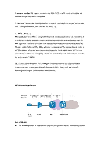 1.Customer premises: DSL modem terminating the ADSL, SHDSL or VDSL circuit andprovidingLAN
interfacetosinglecomputerorLANsegment
2. Localloop:Thetelephonecompanywiresfromacustomertothetelephonecompany'scentraloffice
ortoaServingareainterface,oftencalledthe"lastmile"(LM).
3. Central Office(CO):
MainDistributionFrame(MDF):awiringrackthatconnectsoutsidesubscriberlineswithinternallines.It
isusedtoconnectpublicorprivatelinescomingintothebuildingtointernalnetworks.Atthetelco,the
MDFisgenerallyinproximitytothecablevaultandnotfarfromthetelephoneswitch.XDSLfilters:DSL
filtersareusedintheCentralOffice(CO)tosplitvoicefromdatasignals.Thevoicesignalcanberoutedto
aPOTSproviderorleftunusedwhilstthedatasignalisroutedtotheISPDSLAMviatheHDF(seenext
entry).HandoverDistributionFrame(HDF):adistributionframethatconnectsthelastmileproviderwith
theserviceprovider'sDSLAM
DSLAM: Adevicefor DSL service. TheDSLAM port where the subscriber localloopisconnected
convertsanalogelectricalsignalstodatatraffic(upstreamtrafficfordataupload) anddatatraffic
to analogelectricalsignals (downstream fordatadownload).
XDSL Connectivity diagram
Role of DSLAM:
 The DSLAM equipment at the telephone company (telco) collects the data from its many modem
 