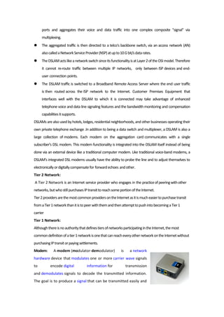 ports and aggregates their voice and data traffic into one complex composite "signal" via
multiplexing.
 The aggregated traffic is then directed to a telco's backbone switch, via an access network (AN)
alsocalledaNetworkServiceProvider(NSP)atupto10Gbit/sdatarates.
 TheDSLAMactslikeanetworkswitchsinceitsfunctionalityisatLayer2oftheOSImodel.Therefore
it cannot re-route traffic between multiple IP networks, only between ISP devices and end-
user connection points.
 The DSLAM traffic is switched to a Broadband Remote Access Server where the end user traffic
is then routed across the ISP network to the Internet. Customer Premises Equipment that
interfaces well with the DSLAM to which it is connected may take advantage of enhanced
telephone voice and data line signaling features and the bandwidth monitoring and compensation
capabilitiesitsupports.
DSLAMs arealso usedbyhotels, lodges, residential neighborhoods, and other businesses operating their
own private telephone exchange .In addition to being a data switch and multiplexer, a DSLAM is also a
large collection of modems. Each modem on the aggregation card communicates with a single
subscriber's DSL modem. This modem functionality is integrated into the DSLAM itself instead of being
done via an external device like a traditional computer modem. Like traditional voice-band modems, a
DSLAM's integrated DSL modems usually have the ability to probe the line and to adjust themselves to
electronicallyordigitallycompensatefor forwardechoes andother.
Tier 2 Network:
A Tier 2 Network is an Internet service provider who engages in the practiceofpeeringwithother
networks,butwhostillpurchasesIPtransittoreachsomeportionoftheInternet.
Tier2providersarethemostcommonprovidersontheInternetasitismucheasiertopurchasetransit
fromaTier1networkthanitistopeerwiththemandthenattempttopushintobecomingaTier1
carrier
Tier 1 Network:
AlthoughthereisnoauthoritythatdefinestiersofnetworksparticipatingintheInternet,themost
commondefinitionofatier1networkisonethatcanreacheveryothernetworkontheInternetwithout
purchasingIPtransitorpayingsettlements.
Modem: A modem (modulator-demodulator) is a network
hardware device that modulates one or more carrier wave signals
to encode digital information for transmission
and demodulates signals to decode the transmitted information.
The goal is to produce a signal that can be transmitted easily and
 