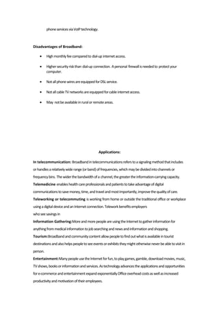 phoneservicesviaVoIPtechnology.
Disadvantages of Broadband:
• Highmonthlyfeecomparedto dial-up internetaccess.
• Highersecurityriskthan dial-up connection. Apersonal firewallisneededto protectyour
computer.
• NotallphonewiresareequippedforDSLservice.
• NotallcableTVnetworksareequippedforcableinternetaccess.
• May notbeavailableinruralorremoteareas.
Applications:
In telecommunication: Broadbandintelecommunicationsreferstoasignalingmethodthatincludes
orhandlesarelativelywiderange(orband)offrequencies,whichmaybedividedintochannelsor
frequencybins. Thewiderthebandwidthofa channel,thegreatertheinformation-carryingcapacity.
Telemedicine enableshealthcareprofessionalsandpatientstotakeadvantageofdigital
communicationstosavemoney,time,andtravelandmostimportantly,improvethequalityofcare.
Teleworking or telecommuting is working from home or outside the traditional office or workplace
usingadigitaldeviceandanInternetconnection.Teleworkbenefitsemployers
whoseesavingsin
Information Gathering:MoreandmorepeopleareusingtheInternettogatherinformationfor
anythingfrommedicalinformationtojobsearchingandnewsandinformationandshopping.
Tourism:Broadbandandcommunitycontentallowpeopletofindoutwhatisavailableintourist
destinationsandalsohelpspeopletoseeeventsorexhibitstheymightotherwiseneverbeabletovisitin
person.
Entertainment:ManypeopleusetheInternetforfun,toplaygames,gamble,downloadmovies,music,
TVshows,booksorinformationandservices.Astechnologyadvancestheapplicationsandopportunities
fore-commerceandentertainmentexpandexponentiallyOfficeoverheadcostsaswellasincreased
productivityandmotivationoftheiremployees.
 