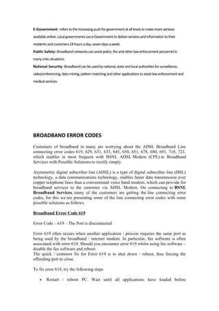E-Government: referstotheincreasingpushforgovernmentatalllevelstomakemoreservices
availableonline.Localgovernmentsusee-Governmenttodeliverservicesandinformationtotheir
residentsandcustomers24hoursaday,sevendaysaweek.
Public Safety: Broadbandnetworkscanassistpolice,fireandotherlawenforcementpersonnelin
manycrisissituations.
National Security: Broadbandcanbeusedbynational,stateandlocalauthoritiesforsurveillance,
videoconferencing,datamining,patternmatchingandotherapplicationstoassistlawenforcementand
medicalservices.
BROADBAND ERROR CODES
Customers of broadband in many are worrying about the ADSL Broadband Line
connecting error codes 619, 629, 631, 633, 645, 650, 651, 678, 680, 691, 718, 721,
which enables in most frequent with BSNL ADSL Modem (CPE) in Broadband
Services with Possible Solutions to rectify simply.
Asymmetric digital subscriber line (ADSL) is a type of digital subscriber line (DSL)
technology, a data communications technology, enables faster data transmission over
copper telephone lines than a conventional voice band modem, which can provide for
broadband services to the customer via ADSL Modem. On connecting to BSNL
Broadband Services, many of the customers are getting the line connecting error
codes, for this we are presenting some of the line connecting error codes with some
possible solutions as follows.
Broadband Error Code 619
Error Code – 619 – The Port is disconnected
Error 619 often occurs when another application / process requires the same port as
being used by the broadband / internet modem. In particular, fax software is often
associated with error 619. Should you encounter error 619 whilst using fax software –
disable the fax software and reboot.
The quick / common fix for Error 619 is to shut down / reboot, thus forcing the
offending port to close.
To fix error 619, try the following steps
• Restart / reboot PC. Wait until all applications have loaded before
 