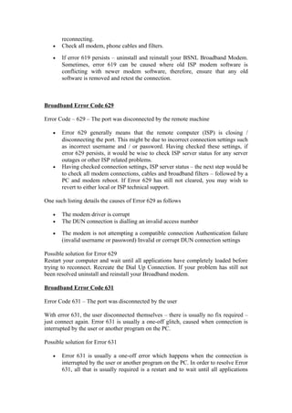reconnecting.
• Check all modem, phone cables and filters.
• If error 619 persists – uninstall and reinstall your BSNL Broadband Modem.
Sometimes, error 619 can be caused where old ISP modem software is
conflicting with newer modem software, therefore, ensure that any old
software is removed and retest the connection.
Broadband Error Code 629
Error Code – 629 – The port was disconnected by the remote machine
• Error 629 generally means that the remote computer (ISP) is closing /
disconnecting the port. This might be due to incorrect connection settings such
as incorrect username and / or password. Having checked these settings, if
error 629 persists, it would be wise to check ISP server status for any server
outages or other ISP related problems.
• Having checked connection settings, ISP server status – the next step would be
to check all modem connections, cables and broadband filters – followed by a
PC and modem reboot. If Error 629 has still not cleared, you may wish to
revert to either local or ISP technical support.
One such listing details the causes of Error 629 as follows
• The modem driver is corrupt
• The DUN connection is dialling an invalid access number
• The modem is not attempting a compatible connection Authentication failure
(invalid username or password) Invalid or corrupt DUN connection settings
Possible solution for Error 629
Restart your computer and wait until all applications have completely loaded before
trying to reconnect. Recreate the Dial Up Connection. If your problem has still not
been resolved uninstall and reinstall your Broadband modem.
Broadband Error Code 631
Error Code 631 – The port was disconnected by the user
With error 631, the user disconnected themselves – there is usually no fix required –
just connect again. Error 631 is usually a one-off glitch, caused when connection is
interrupted by the user or another program on the PC.
Possible solution for Error 631
• Error 631 is usually a one-off error which happens when the connection is
interrupted by the user or another program on the PC. In order to resolve Error
631, all that is usually required is a restart and to wait until all applications
 