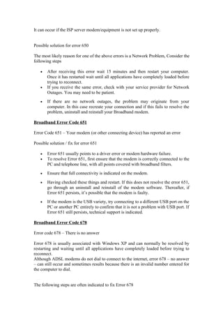 It can occur if the ISP server modem/equipment is not set up properly.
Possible solution for error 650
The most likely reason for one of the above errors is a Network Problem, Consider the
following steps
• After receiving this error wait 15 minutes and then restart your computer.
Once it has restarted wait until all applications have completely loaded before
trying to reconnect.
• If you receive the same error, check with your service provider for Network
Outages. You may need to be patient.
• If there are no network outages, the problem may originate from your
computer. In this case recreate your connection and if this fails to resolve the
problem, uninstall and reinstall your Broadband modem.
Broadband Error Code 651
Error Code 651 – Your modem (or other connecting device) has reported an error
Possible solution / fix for error 651
• Error 651 usually points to a driver error or modem hardware failure.
• To resolve Error 651, first ensure that the modem is correctly connected to the
PC and telephone line, with all points covered with broadband filters.
• Ensure that full connectivity is indicated on the modem.
• Having checked these things and restart. If this does not resolve the error 651,
go through an uninstall and reinstall of the modem software. Thereafter, if
Error 651 persists, it’s possible that the modem is faulty.
• If the modem is the USB variety, try connecting to a different USB port on the
PC or another PC entirely to confirm that it is not a problem with USB port. If
Error 651 still persists, technical support is indicated.
Broadband Error Code 678
Error code 678 – There is no answer
Error 678 is usually associated with Windows XP and can normally be resolved by
restarting and waiting until all applications have completely loaded before trying to
reconnect.
Although ADSL modems do not dial to connect to the internet, error 678 – no answer
– can still occur and sometimes results because there is an invalid number entered for
the computer to dial.
The following steps are often indicated to fix Error 678
 
