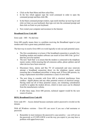 • Click on the Start Menu and then select Run.
• In the box which appears type the word command in order to open the
command prompt and then click OK.
• In the black command prompt window, type netsh interface ip reset log.txt and
click on Enter on your keyboard, then type exit into the command prompt and
then click on Enter on your keyboard.
• Now restart your computer and reconnect to the Internet.
Broadband Error Code 680
Error code – 680 – No dial tone
Error 680 usually means there is a problem receiving the Broadband signal at your
modem and it has a great many potential causes.
The best way to resolve Error 680 is to work logically to rule out each potential cause.
• The first consideration is to know if the broadband connection is actually live.
Installing modem and modem software can result in Error 680 if the ‘go-live’
date has yet to be reached.
• The next ‘fault find’ is to ensure that the modem is connected to the telephone
master socket, whilst ensuring that all extension cables, phone splitters and all
other devices have been removed.
• Disconnect faxes, alarms and Sky TV (if connected) and once removed,
attempt a broadband connection direct via the telephone master socket
(ensuring that a broadband microfilter is being used. If Error 680 persists, try
using a replacement microfilter (sometimes a cause of error 680).
• The next thing to consider with Error 680 is electrical interference from
cordless / digital phones and any other potential sources of electrical energy.
Having ruled out all of these potential causes, one remaining consideration
would be to update the modem drivers, which in most cases can be obtained
from the manufacturers website.
• If after these steps, Error 680 persists, technical support would be the next
course of action.
BSNL Broadband Error Code 691
Error code 691 – Access denied because username and/or password is invalid on the
domain
With all Windows versions – Error 691 can occur if you use a bad username or
password.
• Remember in most instances the password is case-sensitive – you will not see
the password, so if CAPS LOCK is not the way you expect it, you may have a
problem with upper/lower-case.
 