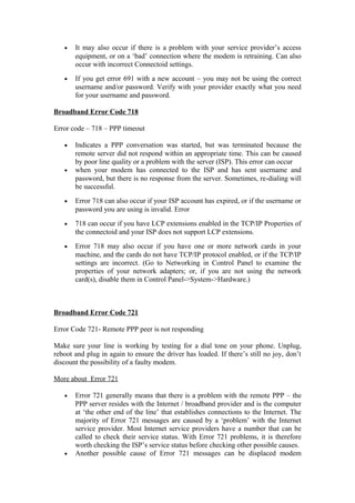 • It may also occur if there is a problem with your service provider’s access
equipment, or on a ‘bad’ connection where the modem is retraining. Can also
occur with incorrect Connectoid settings.
• If you get error 691 with a new account – you may not be using the correct
username and/or password. Verify with your provider exactly what you need
for your username and password.
Broadband Error Code 718
Error code – 718 – PPP timeout
• Indicates a PPP conversation was started, but was terminated because the
remote server did not respond within an appropriate time. This can be caused
by poor line quality or a problem with the server (ISP). This error can occur
• when your modem has connected to the ISP and has sent username and
password, but there is no response from the server. Sometimes, re-dialing will
be successful.
• Error 718 can also occur if your ISP account has expired, or if the username or
password you are using is invalid. Error
• 718 can occur if you have LCP extensions enabled in the TCP/IP Properties of
the connectoid and your ISP does not support LCP extensions.
• Error 718 may also occur if you have one or more network cards in your
machine, and the cards do not have TCP/IP protocol enabled, or if the TCP/IP
settings are incorrect. (Go to Networking in Control Panel to examine the
properties of your network adapters; or, if you are not using the network
card(s), disable them in Control Panel->System->Hardware.)
Broadband Error Code 721
Error Code 721- Remote PPP peer is not responding
Make sure your line is working by testing for a dial tone on your phone. Unplug,
reboot and plug in again to ensure the driver has loaded. If there’s still no joy, don’t
discount the possibility of a faulty modem.
More about Error 721
• Error 721 generally means that there is a problem with the remote PPP – the
PPP server resides with the Internet / broadband provider and is the computer
at ‘the other end of the line’ that establishes connections to the Internet. The
majority of Error 721 messages are caused by a ‘problem’ with the Internet
service provider. Most Internet service providers have a number that can be
called to check their service status. With Error 721 problems, it is therefore
worth checking the ISP’s service status before checking other possible causes.
• Another possible cause of Error 721 messages can be displaced modem
 