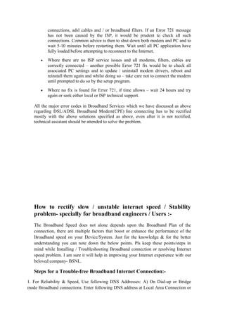 connections, adsl cables and / or broadband filters. If an Error 721 message
has not been caused by the ISP, it would be prudent to check all such
connections. Common advice is then to shut down both modem and PC and to
wait 5-10 minutes before restarting them. Wait until all PC application have
fully loaded before attempting to reconnect to the Internet.
• Where there are no ISP service issues and all modems, filters, cables are
correctly connected – another possible Error 721 fix would be to check all
associated PC settings and to update / uninstall modem drivers, reboot and
reinstall them again and whilst doing so – take care not to connect the modem
until prompted to do so by the setup program.
• Where no fix is found for Error 721, if time allows – wait 24 hours and try
again or seek either local or ISP technical support.
All the major error codes in Broadband Services which we have discussed as above
regarding DSL/ADSL Broadband Modem(CPE) line connecting has to be rectified
mostly with the above solutions specified as above, even after it is not rectified,
technical assistant should be attended to solve the problem.
How to rectify slow / unstable internet speed / Stability
problem- specially for broadband engineers / Users :-
The Broadband Speed does not alone depends upon the Broadband Plan of the
connection, there are multiple factors that boost or enhance the performance of the
Broadband speed on your Device/System. Just for the knowledge & for the better
understanding you can note down the below points. Pls keep these points/steps in
mind while Installing / Troubleshooting Broadband connection or resolving Internet
speed problem. I am sure it will help in improving your Internet experience with our
beloved company- BSNL.
Steps for a Trouble-free Broadband Internet Connection:-
1. For Reliability & Speed, Use following DNS Addresses: A) On Dial-up or Bridge
mode Broadband connections. Enter following DNS address at Local Area Connection or
 