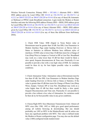 Wireless Network Connection. Primary DNS -- 192.168.1.1 Alternate DNS -- BSNL
DNS address given by Local Office OR 8.8.8.8 or 156.154.70.1 or 156.154.71.1 or
4.2.2.2 or 208.67.222.222 or 208.67.220.220 or 8.8.4.4 (Use any of these) B) Automatic
or Multiuser or PPPoE mode Broadband connection. Login inside the Modem or Router
Interface and enter the following DNS address Primary DNS -- BSNL DNS address given
by Local Office OR 8.8.8.8 or 156.154.70.1 or 156.154.71.1 or 4.2.2.2 or 208.67.222.222
or 208.67.220.220 or 8.8.4.4 (Use any of these) Alternate DNS -- BSNL DNS address
given by Local Office OR 156.154.70.1 or 156.154.71.1 or 4.2.2.2 or 208.67.222.222 or
208.67.220.220 or 8.8.4.4 or 8.8.8.8 (Use any of these But different from thePrimary
DNS).
2. Check SNR Value: SNR (Signal to Noise Ratio) value at
Downstream must be greater than 10 dB. See DSL Line Parameters in
Modem Interface Page under heading Overview or Device Info or
Status or Statistics as different Modems have different styles of
interfaces. If SNR value is lower than 10 dB then insist for a Change of
Line (Drop Wire) or Jumper or Vertical or DP or Line Pair. Broadband
may work on a value lower than 10 dB but there would be likely a
slow speed, frequent disconnections & Time outs. Practically it’s not
possible to provide a line with a very high value of SNR. So variations
could be there & try for best higher possible value in available
conditions.
3. Check Attenuation Value: Attenuation value at Downstream must be
less than 45 dB. See DSL Line Parameters in Modem Interface Page
under heading Overview or Device Info or Status or Statistics. If the
value is greater than 45 dB then insist for Change of Phone Line (Drop
Wire), Jumper, Vertical, DP or Line Pair. Broadband may work on a
value higher than 45 dB but there would be likely a slow speed,
frequent Disconnections and Time outs. Practically it’s not possible to
provide a line without a low value of Attenuation. So variations could
be there & try for best possible value in any given conditions.
4. Choose Right MTU Size (Maximum Transmission Unit): Almost all
MTU sizes (like 1500, 1492 or 1480) give good speed performance
among all website browsing & downloading. But one should
preferably use 1492 as MTU in the Modem/Router until & unless one
faces any significant problem with MTU. This value is defined inside
the Modem or Router configuration page. You may also use the default
value (1480) configured inside modem/router
 