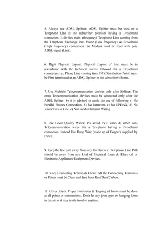 5. Always use ADSL Splitter: ADSL Splitter must be used on a
Telephone Line at the subscriber premises having a Broadband
connection. It divides main (frequency) Telephone Line coming from
the Telephone Exchange into Phone (Low frequency) & Broadband
(High frequency) connection. So Modem must be feed with pure
ADSL signal (Link).
6. Right Physical Layout: Physical Layout of line must be in
accordance with the technical norms followed for a Broadband
connection i.e., Phone Line coming from DP (Distribution Point) must
be First terminated at an ADSL Splitter in the subscriber's home.
7. Use Multiple Telecommunication devices only after Splitter: The
extra Telecommunication devices must be connected only after the
ADSL Splitter. So it is advised to avoid the use of following a) No
Parallel Phones Connection, b) No Intercom, c) No EPBAX, d) No
Joints/Cuts in Line, e) No Conduit/Internal Wiring.
8. Use Good Quality Wires: Pls avoid PVC wires & other non-
Telecommunication wires for a Telephone having a Broadband
connection. Instead Use Drop Wire (made up of Copper) supplied by
BSNL.
9. Keep the line path away from any Interference: Telephone Line Path
should be away from any kind of Electrical Lines & Electrical or
Electronic Appliances/Equipment/Devices.
10. Keep Connecting Terminals Clean: All the Connecting Terminals
or Points must be Clean and free from Rust/Dust/Carbon.
11. Cover Joints: Proper Insulation & Tapping of Joints must be done
at all points or terminations. Don't let any joint open or hanging loose
in the air as it may invite trouble anytime.
 