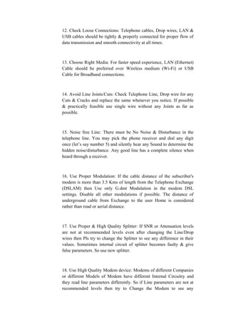 12. Check Loose Connections: Telephone cables, Drop wires, LAN &
USB cables should be tightly & properly connected for proper flow of
data transmission and smooth connectivity at all times.
13. Choose Right Media: For faster speed experience, LAN (Ethernet)
Cable should be preferred over Wireless medium (Wi-Fi) or USB
Cable for Broadband connections.
14. Avoid Line Joints/Cuts: Check Telephone Line, Drop wire for any
Cuts & Cracks and replace the same whenever you notice. If possible
& practically feasible use single wire without any Joints as far as
possible.
15. Noise free Line: There must be No Noise & Disturbance in the
telephone line. You may pick the phone receiver and dial any digit
once (let’s say number 5) and silently hear any Sound to determine the
hidden noise/disturbance. Any good line has a complete silence when
heard through a receiver.
16. Use Proper Modulation: If the cable distance of the subscriber's
modem is more than 3.5 Kms of length from the Telephone Exchange
(DSLAM) then Use only G.dmt Modulation in the modem DSL
settings. Disable all other modulations if possible. The distance of
underground cable from Exchange to the user Home is considered
rather than road or aerial distance.
17. Use Proper & High Quality Splitter: If SNR or Attenuation levels
are not at recommended levels even after changing the Line/Drop
wires then Pls try to change the Splitter to see any difference in their
values. Sometimes internal circuit of splitter becomes faulty & give
false parameters. So use new splitter.
18. Use High Quality Modem device: Modems of different Companies
or different Models of Modem have different Internal Circuitry and
they read line parameters differently. So if Line parameters are not at
recommended levels then try to Change the Modem to see any
 