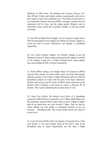 difference in SNR values. The Modems like Teracom, Huawei, UT-
Star, TP-link, D-link, and LinkSys perform exceptionally well even in
poor signal to noise ratio conditions also. That means if your house is
at considerable distance from your BSNL exchange, naturally the line
attenuation will be more and the cheap quality Modems used at
subscriber's home would fail to perform reliably or read line profile
accurately.
19. Use UPS for Stable Power Supply: Try to Use power supply from a
UPS (Uninterrupted Power Supply) for Modem & Router's adapter to
avoid any kind of power fluctuations and damage to broadband
equipments.
20. Use Correct Modem Adapter: Use Modem Adapter as per the
Original Current & Voltage ratings mentioned on the adapter or printed
on the Modem. Using Low or High Voltage/Current rating adapter
may cause Modem & DSL to behave improperly.
21. Prefer PPPoE settings over Bridge Mode of Connection: PPPoE
(Always ON) settings are much stable, secure and faster than Bridge
(Dial-up) settings. Even if there is High Attenuation and Low SNR the
Broadband connects & works well for most of the times. Moreover,
Hackers can't access your PC easily in PPPoE mode connection as the
Modem itself is dealing to the server & comes in between PC &
Internet. This is good considering the security point of view.
22. Check Line Profile: The default Line Profile of a Broadband
connection (DSLAM port) is generally set at 2 Mbps (2048 Kbps) rate.
But sometimes speed problem comes when we have 4 Mbps or higher
plan & our speed does not cross beyond 2 Mbps. Then we need to
check whether our Line profile is configured correctly as per our
selected Broadband plan. The wrong profile freezes the speed at
certain level.
23. Lower the Line Profile if the Line Quality is Extremely Poor: If the
Line quality is very poor despite using all the above steps & the
Broadband plan or speed requirements are less than 2 Mbps
 