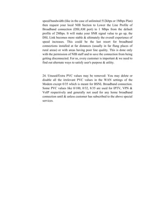 speed/bandwidth (like in the case of unlimited 512kbps or 1Mbps Plan)
then request your local NIB Section to Lower the Line Profile of
Broadband connection (DSLAM port) to 1 Mbps from the default
profile of 2Mbps. It will make your SNR signal value to go up, the
DSL Link becomes more stable & ultimately the overall experience of
speed increases. This could be the last resort for broadband
connections installed at far distances (usually in far flung places of
rural areas) or with areas having poor line quality. This is done only
with the permission of NIB staff and to save the connection from being
getting disconnected. For us, every customer is important & we need to
find out alternate ways to satisfy user's purpose & utility.
24. Unused/Extra PVC values may be removed: You may delete or
disable all the irrelevant PVC values in the WAN settings of the
Modem except 0/35 which is meant for BSNL Broadband connection.
Some PVC values like 0/100, 0/32, 8/35 are used for IPTV, VPN &
VoIP respectively and generally not used for any home broadband
connection until & unless customer has subscribed to the above special
services.
 