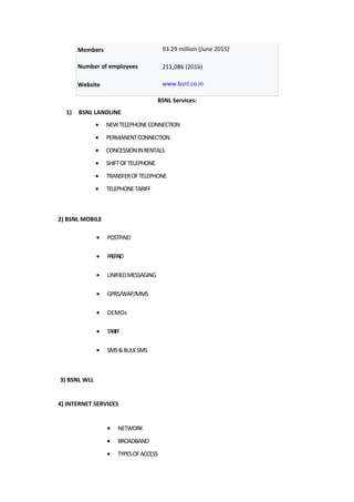 Members 93.29 million (June 2015)
Number of employees 211,086 (2016)
Website www.bsnl.co.in
BSNL Services:
1) BSNL LANDLINE
• NEWTELEPHONECONNECTION
• PERMANENTCONNECTION
• CONCESSIONINRENTALS
• SHIFTOFTELEPHONE
• TRANSFEROFTELEPHONE
• TELEPHONETARIFF
2) BSNL MOBILE
• POSTPAID
• PREPAID
• UNIFIEDMESSAGING
• GPRS/WAP/MMS
• DEMOs
• TARIFF
• SMS&BULKSMS
3) BSNL WLL
4) INTERNET SERVICES
• NETWORK
• BROADBAND
• TYPESOFACCESS
 