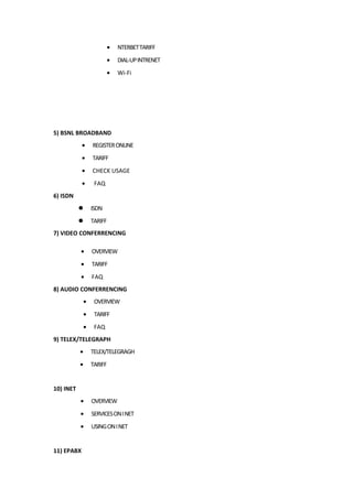 • NTERBETTARIFF
• DIAL-UPINTRENET
• Wi-Fi
5) BSNL BROADBAND
• REGISTERONLINE
• TARIFF
• CHECK USAGE
• FAQ
6) ISDN
 ISDN
 TARIFF
7) VIDEO CONFERRENCING
• OVERVIEW
• TARIFF
• FAQ
8) AUDIO CONFERRENCING
• OVERVIEW
• TARIFF
• FAQ
9) TELEX/TELEGRAPH
• TELEX/TELEGRAGH
• TARIFF
10) INET
• OVERVIEW
• SERVICESONINET
• USINGONINET
11) EPABX
 