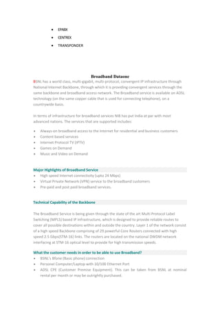 • EPABX
• CENTREX
• TRANSPONDER
Broadband Dataone
BSNL has a world class, multi-gigabit, multi-protocol, convergent IP infrastructure through
National Internet Backbone, through which it is providing convergent services through the
same backbone and broadband access network. The Broadband service is available on ADSL
technology (on the same copper cable that is used for connecting telephone), on a
countrywide basis.
In terms of infrastructure for broadband services NIB has put India at par with most
advanced nations. The services that are supported includes:
• Always-on broadband access to the Internet for residential and business customers
• Content based services
• Internet Protocol TV (IPTV)
• Games on Demand
• Music and Video on Demand
Major Highlights of Broadband Service
• High speed Internet connectivity (upto 24 Mbps)
• Virtual Private Network (VPN) service to the broadband customers
• Pre-paid and post paid broadband services.
Technical Capability of the Backbone
The Broadband Service is being given through the state of the art Multi Protocol Label
Switching (MPLS) based IP Infrastructure, which is designed to provide reliable routes to
cover all possible destinations within and outside the country. Layer 1 of the network consist
of a high speed Backbone comprising of 29 powerful Core Routers connected with high
speed 2.5 Gbps(STM-16) links. The routers are located on the national DWDM network
interfacing at STM-16 optical level to provide for high transmission speeds.
What the customer needs in order to be able to use Broadband?
• BSNL's Bfone (Basic phone) connection
• Personel Computer/Laptop with 10/100 Ethernet Port
• ADSL CPE (Customer Premise Equipment). This can be taken from BSNL at nominal
rental per month or may be outrightly purchased.
 