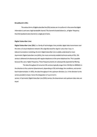Broadband in DSL:
Thevariousformsofdigitalsubscriberline(DSL)servicesare broadband inthesensethatdigital
informationissentoverahigh-bandwidthchannel.Thischannelislocatedabove(i.e.,athigher frequency
than)thebasebandvoicechannelonasinglepairofwires.
Digital Subscriber Line:
Digital Subscriber Line (DSL) is a familyof technologies that provides digital datatransmissionover
thewires ofalocal telephonenetwork.DSLoriginallystoodfor digital subscriber loop.In
telecommunicationsmarketing,thetermDigitalSubscriberLineiswidelyunderstoodtomean
AsymmetricDigitalSubscriberLine(ADSL),themostcommonlyinstalledtechnicalvarietyofDSL.DSL
serviceisdeliveredsimultaneouslywithregulartelephoneonthesametelephoneline.Thisispossible
becauseDSLusesahigherfrequency.Thesefrequencybandsaresubsequentlyseparatedbyfiltering.
ThedatathroughputofconsumerDSLservicestypicallyrangesfrom256Kb/sto40Mbit/sin
thedirectiontothecustomer(downstream),dependingonDSLtechnology,lineconditions,andservice-
levelimplementation.InADSL,thedatathroughputintheupstreamdirection,(i.e.inthedirectiontothe
serviceprovider)islower,hencethedesignation of asymmetric
service.InSymmetricDigitalSubscriberLine(SDSL)service,thedownstreamandupstreamdataratesare
equal.
 
