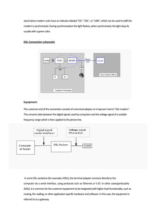 stand-alonemodemunitshaveanindicatorlabeled"CD","DSL",or"LINK",whichcanbeusedtotellifthe
modemissynchronized.Duringsynchronizationthelightflashes;whensynchronized,thelightstayslit,
usuallywithagreencolor.
DSL Connection schematic
Equipment:
Thecustomerendoftheconnectionconsistsofaterminaladaptororinlayman'sterms"DSLmodem".
Thisconvertsdatabetweenthedigitalsignalsusedbycomputersandthevoltagesignalofasuitable
frequencyrangewhichisthenappliedtothephoneline.
InsomeDSLvariations(forexample,HDSL),theterminaladapterconnectsdirectlytothe
computer via a serial interface, using protocols such as Ethernet or V.35. In other cases(particularly
ADSL),itiscommonforthecustomerequipmenttobeintegratedwithhigherlevelfunctionality,suchas
routing,fire walling,orotherapplication-specifichardwareandsoftware.Inthiscase,theequipmentis
referredtoasagateway.
 