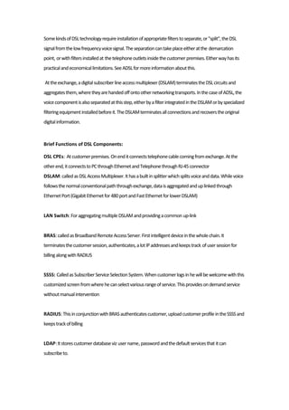 SomekindsofDSLtechnologyrequireinstallationofappropriatefilterstoseparate,or"split",theDSL
signalfromthelowfrequencyvoicesignal.Theseparationcantakeplaceeitheratthe demarcation
point, orwithfiltersinstalledat thetelephoneoutletsinsidethecustomer premises.Eitherwayhasits
practicalandeconomicallimitations.SeeADSLformoreinformationaboutthis.
Attheexchange,adigitalsubscriberlineaccessmultiplexer(DSLAM)terminatestheDSLcircuitsand
aggregatesthem,wheretheyarehandedoffontoothernetworkingtransports.InthecaseofADSL,the
voicecomponentisalsoseparatedatthisstep,eitherbyafilterintegratedintheDSLAMorbyspecialized
filteringequipmentinstalledbeforeit.TheDSLAMterminatesallconnectionsandrecoverstheoriginal
digitalinformation.
Brief Functions of DSL Components:
DSL CPEs: Atcustomerpremises.Onenditconnectstelephonecablecomingfromexchange.Atthe
otherend,itconnectstoPCthroughEthernetandTelephonethroughRJ-45connector
DSLAM:calledasDSLAccessMultiplexer.Ithasabuiltinsplitterwhichsplitsvoiceanddata.Whilevoice
followsthenormalconventionalpaththroughexchange,dataisaggregatedanduplinkedthrough
EthernetPort(GigabitEthernetfor480portandFastEthernetforlowerDSLAM)
LAN Switch:ForaggregatingmultipleDSLAMandprovidingacommon up-link
BRAS:calledasBroadbandRemoteAccessServer.Firstintelligentdeviceinthewholechain.It
terminatesthecustomersession,authenticates,alotIPaddressesandkeepstrack ofusersessionfor
billingalongwithRADIUS
SSSS: CalledasSubscriberServiceSelectionSystem.Whencustomerlogsinhewillbewelcomewiththis
customizedscreenfromwherehecanselectvariousrangeofservice.Thisprovidesondemandservice
withoutmanualintervention
RADIUS:ThisinconjunctionwithBRASauthenticatescustomer,uploadcustomerprofileintheSSSSand
keepstrackofbilling
LDAP:Itstorescustomerdatabaseviz username,passwordandthedefaultservicesthat itcan
subscribeto.
 