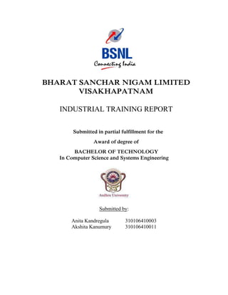 BHARAT SANCHAR NIGAM LIMITED
VISAKHAPATNAM
INDUSTRIAL TRAINING REPORT
Submitted in partial fulfillment for the
Award of degree of
BACHELOR OF TECHNOLOGY
In Computer Science and Systems Engineering

Submitted by:
Anita Kandregula
Akshita Kanumury

310106410003
310106410011

 