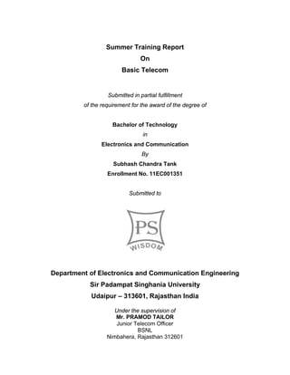 Summer Training Report
On
Basic Telecom
Submitted in partial fulfillment
of the requirement for the award of the degree of
Bachelor of Technology
in
Electronics and Communication
By
Subhash Chandra Tank
Enrollment No. 11EC001351
Submitted to
Department of Electronics and Communication Engineering
Sir Padampat Singhania University
Udaipur – 313601, Rajasthan India
Under the supervision of
Mr. PRAMOD TAILOR
Junior Telecom Officer
BSNL
Nimbahera, Rajasthan 312601
 