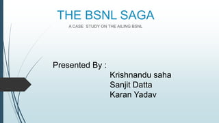 THE BSNL SAGA
A CASE STUDY ON THE AILING BSNL
Presented By :
Krishnandu saha
Sanjit Datta
Karan Yadav
 