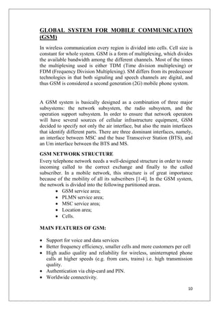 10
GLOBAL SYSTEM FOR MOBILE COMMUNICATION
(GSM)
In wireless communication every region is divided into cells. Cell size is
constant for whole system. GSM is a form of multiplexing, which divides
the available bandwidth among the different channels. Most of the times
the multiplexing used is either TDM (Time division multiplexing) or
FDM (Frequency Division Multiplexing). SM differs from its predecessor
technologies in that both signaling and speech channels are digital, and
thus GSM is considered a second generation (2G) mobile phone system.
A GSM system is basically designed as a combination of three major
subsystems: the network subsystem, the radio subsystem, and the
operation support subsystem. In order to ensure that network operators
will have several sources of cellular infrastructure equipment, GSM
decided to specify not only the air interface, but also the main interfaces
that identify different parts. There are three dominant interfaces, namely,
an interface between MSC and the base Transceiver Station (BTS), and
an Um interface between the BTS and MS.
GSM NETWORK STRUCTURE
Every telephone network needs a well-designed structure in order to route
incoming called to the correct exchange and finally to the called
subscriber. In a mobile network, this structure is of great importance
because of the mobility of all its subscribers [1-4]. In the GSM system,
the network is divided into the following partitioned areas.
• GSM service area;
• PLMN service area;
• MSC service area;
• Location area;
• Cells.
MAIN FEATURES OF GSM:
• Support for voice and data services
• Better frequency efficiency, smaller cells and more customers per cell
• High audio quality and reliability for wireless, uninterrupted phone
calls at higher speeds (e.g. from cars, trains) i.e. high transmission
quality.
• Authentication via chip-card and PIN.
• Worldwide connectivity.
 