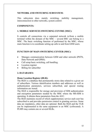 12
NETWORK AND SWITCHING SUBSYSTEM:
This subsystem does mainly switching, mobility management,
interconnection to other networks, system control.
COMPONENTS:
1. MOBILE SERVICES SWITCHING CENTRE (MSC):
It controls all connections via a separated network to/from a mobile
terminal within the domain of the MSC – several BSC can belong to a
MSC. The basic switching function of performed by the MSC, whose
main function is to coordinate setting up calls to and from GSM users.
FUNCTION OF MAIN SWITCHING CENTER (MSC):
• Manages communication between GSM and other network (PSTN,
Data Network and GPRS).
• Call setup basic switching, call handling.
• Location register
• Billing for subscriber
2. DATABASES:
Home Location Register (HLR):
The HLR is a database that permanently stores data related to a given set
of subscribers. Various identification numbers and addresses as well as
authentication parameters, services subscribed, and special routing
information are stored.
The HLR is responsible for storage and provision of SIM authentication
and encryption parameters needed by the MSC where the MS-SIM is
operating. It obtains these parameters from the AUC.
The HLR maintains record of which supplementary service each user has
subscribed to and provides permission control in granting services. Some
data are mandatory, other data are optional. Both the HLR and the VLR
can be implemented in the same equipment in an MSC (collocated). A
PLMN may contain one or several HLRs.
 