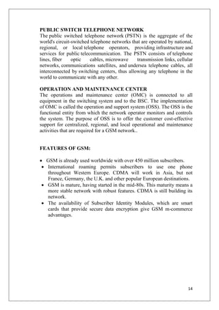 14
PUBLIC SWITCH TELEPHONE NETWORK
The public switched telephone network (PSTN) is the aggregate of the
world's circuit-switched telephone networks that are operated by national,
regional, or local telephone operators, providing infrastructure and
services for public telecommunication. The PSTN consists of telephone
lines, fiber optic cables, microwave transmission links, cellular
networks, communications satellites, and undersea telephone cables, all
interconnected by switching centers, thus allowing any telephone in the
world to communicate with any other.
OPERATION AND MAINTENANCE CENTER
The operations and maintenance center (OMC) is connected to all
equipment in the switching system and to the BSC. The implementation
of OMC is called the operation and support system (OSS). The OSS is the
functional entity from which the network operator monitors and controls
the system. The purpose of OSS is to offer the customer cost-effective
support for centralized, regional, and local operational and maintenance
activities that are required for a GSM network..
FEATURES OF GSM:
• GSM is already used worldwide with over 450 million subscribers.
• International roaming permits subscribers to use one phone
throughout Western Europe. CDMA will work in Asia, but not
France, Germany, the U.K. and other popular European destinations.
• GSM is mature, having started in the mid-80s. This maturity means a
more stable network with robust features. CDMA is still building its
network.
• The availability of Subscriber Identity Modules, which are smart
cards that provide secure data encryption give GSM m-commerce
advantages.
 
