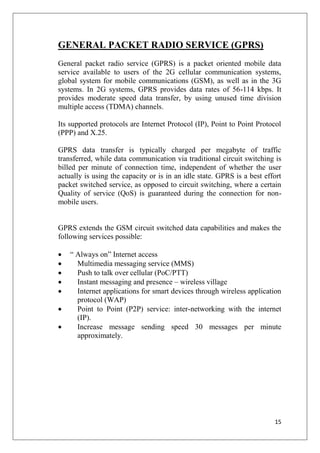 15
GENERAL PACKET RADIO SERVICE (GPRS)
General packet radio service (GPRS) is a packet oriented mobile data
service available to users of the 2G cellular communication systems,
global system for mobile communications (GSM), as well as in the 3G
systems. In 2G systems, GPRS provides data rates of 56-114 kbps. It
provides moderate speed data transfer, by using unused time division
multiple access (TDMA) channels.
Its supported protocols are Internet Protocol (IP), Point to Point Protocol
(PPP) and X.25.
GPRS data transfer is typically charged per megabyte of traffic
transferred, while data communication via traditional circuit switching is
billed per minute of connection time, independent of whether the user
actually is using the capacity or is in an idle state. GPRS is a best effort
packet switched service, as opposed to circuit switching, where a certain
Quality of service (QoS) is guaranteed during the connection for non-
mobile users.
GPRS extends the GSM circuit switched data capabilities and makes the
following services possible:
• “ Always on” Internet access
• Multimedia messaging service (MMS)
• Push to talk over cellular (PoC/PTT)
• Instant messaging and presence – wireless village
• Internet applications for smart devices through wireless application
protocol (WAP)
• Point to Point (P2P) service: inter-networking with the internet
(IP).
• Increase message sending speed 30 messages per minute
approximately.
 