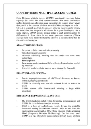 16
CODE DIVISION MULTIPLE ACCESS (CDMA)
Code Division Multiple Access (CDMA) consistently provides better
capacity for voice and data communications that other commercial
mobile technologies, allowing more subscribers to connect at any given
time, and it is the common platform on which 3G technologies are built.
CDMA is a spread spectrum technology, allowing many users to occupy
the same time and frequency allocations in a given band/space. As it
name implies, CDMA assigns unique codes to each communication to
differentiate it from others in the same spectrum resources, CDMA
enables many more people to share the airwaves at the same time than do
alternative technologies.
ADVANTAGES OF CDMA:
• Increased cellular communications security.
• Simultaneous conversations
• Increased efficiency, meaning that the carrier can serve more
subscribers.
• Smaller phones
• Low power requirements and little cell-to-cell coordination needed
by operators.
• Extended reach-beneficial to rural users situated far from cells.
DISADVANTAGES OF CDMA:
• Due to its proprietary nature, all of CDMA’s flaws are not known
to the engineering community.
• CDMA is relatively new, and the network is not as mature as
GSM.
• CDMA cannot offer international roaming, a large GSM
advantage.
DIFFERENCE BETWEEN CDMA AND GSM:
• The GSM stands for global system for mobile communication and
CDMA for code division multiple accesses.
• GSM is a form of multiplexing, which divides the available
bandwidth among the different channels. Most of the times the
multiplexing used are either TDM (Time Division Multiplexing) or
FDM (Frequency Division Multiplexing). On the other hand
CDMA is a type of multiple access scheme (which means allotting
 