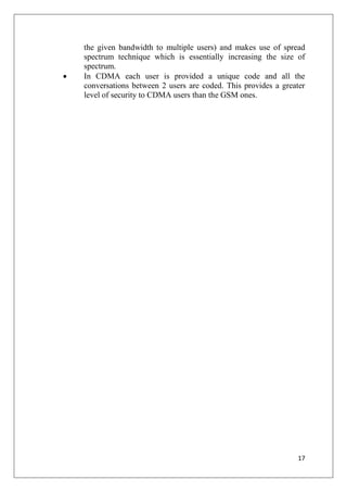 17
the given bandwidth to multiple users) and makes use of spread
spectrum technique which is essentially increasing the size of
spectrum.
• In CDMA each user is provided a unique code and all the
conversations between 2 users are coded. This provides a greater
level of security to CDMA users than the GSM ones.
 