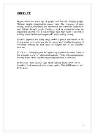 2
PREFACE
Organizations are made up of people and function through people.
Without people, organizations cannot exist. The resources of men,
money, material, machinery, and mechanism are connected, coordinated
and utilized through people. Engineers need to concentrate more on
mechanism and the way in which things have been made. The need of
training arises for doing things yourself, understanding its way.
Practical exposure for doing things makes a person conversant to the
technicalities involved in any job. In view of such benefits, imparting of
vocational training has been made an integral part of any academic
structure.
In B.S.N.L., training is given to Engineering Aspirants to secure future in
the dynamic world of telecommunications. Today telecommunication
industry is one of the very fastest growing industries in the world.
In this order I have taken 28 days BSNL training. In my report I try to
introduce Basic communication system, optical fiber, GSM concepts and
CDMA etc.
 