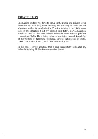 21
CONCLUSION
Engineering student will have to serve in the public and private sector
industries and workshop based training and teaching in classroom has
advantage but has its own limitation. Practical training is one of the major
steps in this direction. I did my training from RTTC BSNL, Lucknow
which is one of the best known communication service provider
companies of India. The training helps me in gaining in depth knowledge
of the working of telephone exchange, various technologies of BSNL
GSM, GPRS, MLLN and optical fiber transmission etc.
In the end, I hereby conclude that I have successfully completed my
industrial training Mobile Communication System.
 