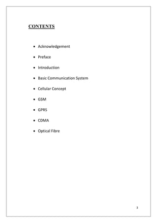 3
CONTENTS
• Acknowledgement
• Preface
• Introduction
• Basic Communication System
• Cellular Concept
• GSM
• GPRS
• CDMA
• Optical Fibre
 