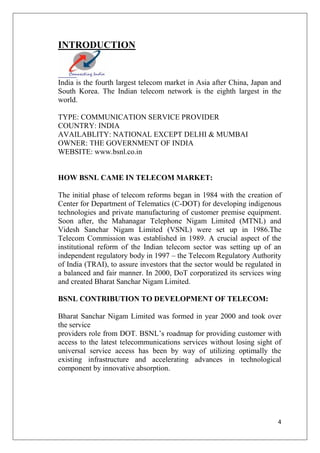 4
INTRODUCTION
India is the fourth largest telecom market in Asia after China, Japan and
South Korea. The Indian telecom network is the eighth largest in the
world.
TYPE: COMMUNICATION SERVICE PROVIDER
COUNTRY: INDIA
AVAILABLITY: NATIONAL EXCEPT DELHI & MUMBAI
OWNER: THE GOVERNMENT OF INDIA
WEBSITE: www.bsnl.co.in
HOW BSNL CAME IN TELECOM MARKET:
The initial phase of telecom reforms began in 1984 with the creation of
Center for Department of Telematics (C-DOT) for developing indigenous
technologies and private manufacturing of customer premise equipment.
Soon after, the Mahanagar Telephone Nigam Limited (MTNL) and
Videsh Sanchar Nigam Limited (VSNL) were set up in 1986.The
Telecom Commission was established in 1989. A crucial aspect of the
institutional reform of the Indian telecom sector was setting up of an
independent regulatory body in 1997 – the Telecom Regulatory Authority
of India (TRAI), to assure investors that the sector would be regulated in
a balanced and fair manner. In 2000, DoT corporatized its services wing
and created Bharat Sanchar Nigam Limited.
BSNL CONTRIBUTION TO DEVELOPMENT OF TELECOM:
Bharat Sanchar Nigam Limited was formed in year 2000 and took over
the service
providers role from DOT. BSNL’s roadmap for providing customer with
access to the latest telecommunications services without losing sight of
universal service access has been by way of utilizing optimally the
existing infrastructure and accelerating advances in technological
component by innovative absorption.
 