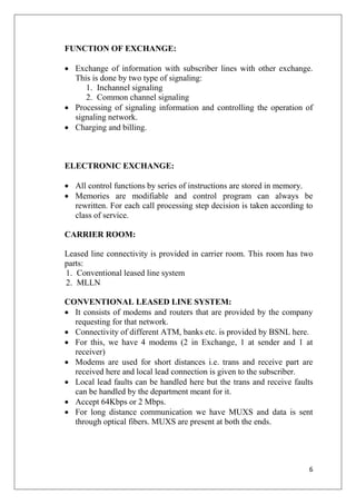 6
FUNCTION OF EXCHANGE:
• Exchange of information with subscriber lines with other exchange.
This is done by two type of signaling:
1. Inchannel signaling
2. Common channel signaling
• Processing of signaling information and controlling the operation of
signaling network.
• Charging and billing.
ELECTRONIC EXCHANGE:
• All control functions by series of instructions are stored in memory.
• Memories are modifiable and control program can always be
rewritten. For each call processing step decision is taken according to
class of service.
CARRIER ROOM:
Leased line connectivity is provided in carrier room. This room has two
parts:
1. Conventional leased line system
2. MLLN
CONVENTIONAL LEASED LINE SYSTEM:
• It consists of modems and routers that are provided by the company
requesting for that network.
• Connectivity of different ATM, banks etc. is provided by BSNL here.
• For this, we have 4 modems (2 in Exchange, 1 at sender and 1 at
receiver)
• Modems are used for short distances i.e. trans and receive part are
received here and local lead connection is given to the subscriber.
• Local lead faults can be handled here but the trans and receive faults
can be handled by the department meant for it.
• Accept 64Kbps or 2 Mbps.
• For long distance communication we have MUXS and data is sent
through optical fibers. MUXS are present at both the ends.
 