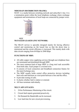 7
MDF(MAIN DISTRIBUTION FRAME):
M.D.F. is a media between switching network and subscriber’s line. It is
a termination point within the local telephone exchange where exchange
equipment and terminations of local loops are connected by jumper wires.
MDF
MANAGED LEASED LINE NETWORK:
The MLLN service is specially designed mainly for having effective
control and monitoring on the leased line so that the down time is
minimized and the circuit efficiency is increased. This mainly deals with
data circuits ranging from 64 Kbps to 2048 Kbps
FUNCTIONS OF MDF:
• All cable copper wires supplying services through user telephone lines
are terminated and distributed through MDF.
• The most common kind of large MDF is a long steel rack accessible
from both sides. Each jumper is a twisted wire.
• It consists of local connection and broadband connection frames for
the main Exchange area.
• The MDF usually holds central office protective devices including
heat coils and functions as a test point between a line and the office.
• It provides testing of calls.
• It checks whether fault is indoor or external.
• All lines terminate individually.
MLLN ADVANTAGES:
1. 24 hrs Performance Monitoring of the circuit.
2. Circuit fault reports generated proactively.
3. On Demand the Bandwidth can be increased.
4. Low lead time for new circuit provisioning.
 
